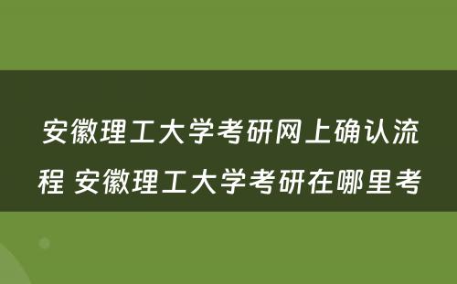 安徽理工大学考研网上确认流程 安徽理工大学考研在哪里考