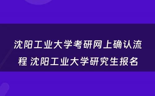 沈阳工业大学考研网上确认流程 沈阳工业大学研究生报名