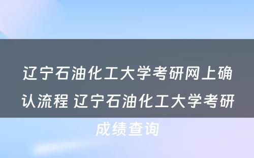 辽宁石油化工大学考研网上确认流程 辽宁石油化工大学考研成绩查询