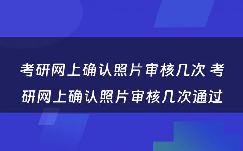 考研网上确认照片审核几次 考研网上确认照片审核几次通过