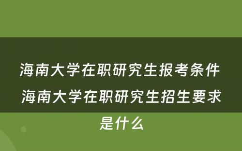 海南大学在职研究生报考条件 海南大学在职研究生招生要求是什么