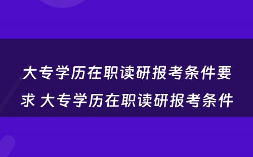 大专学历在职读研报考条件要求 大专学历在职读研报考条件