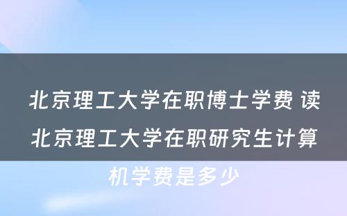 北京理工大学在职博士学费 读北京理工大学在职研究生计算机学费是多少