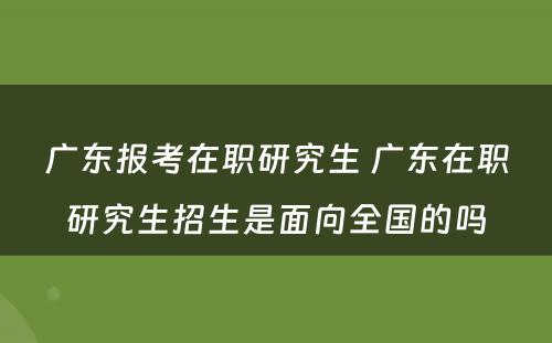 广东报考在职研究生 广东在职研究生招生是面向全国的吗