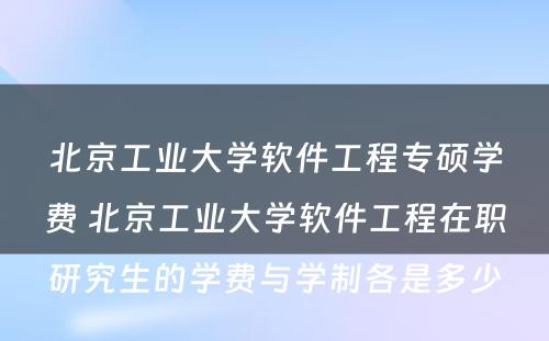 北京工业大学软件工程专硕学费 北京工业大学软件工程在职研究生的学费与学制各是多少