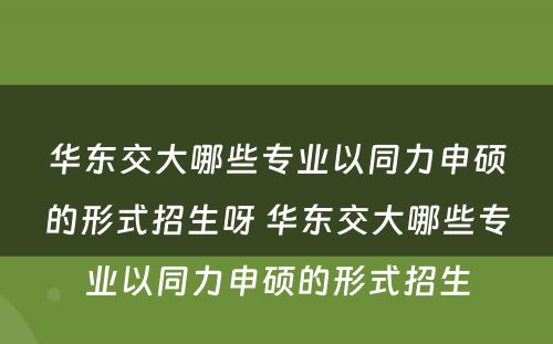 华东交大哪些专业以同力申硕的形式招生呀 华东交大哪些专业以同力申硕的形式招生