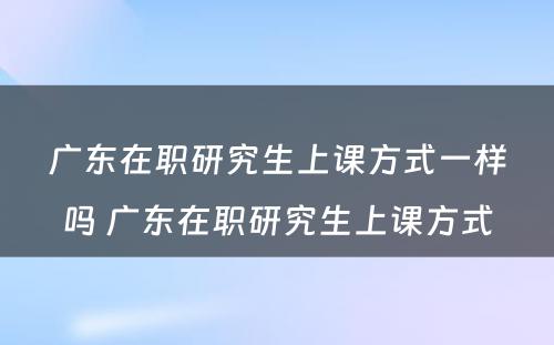 广东在职研究生上课方式一样吗 广东在职研究生上课方式