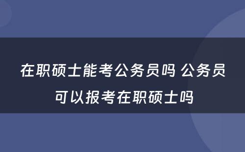 在职硕士能考公务员吗 公务员可以报考在职硕士吗