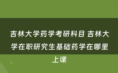 吉林大学药学考研科目 吉林大学在职研究生基础药学在哪里上课