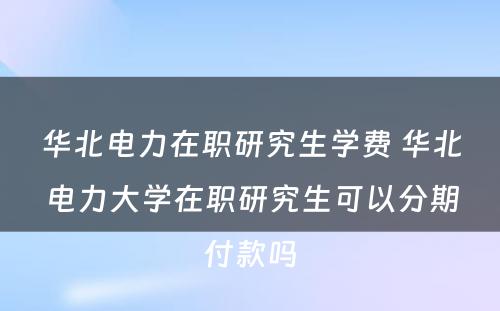 华北电力在职研究生学费 华北电力大学在职研究生可以分期付款吗