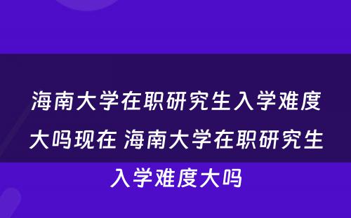 海南大学在职研究生入学难度大吗现在 海南大学在职研究生入学难度大吗