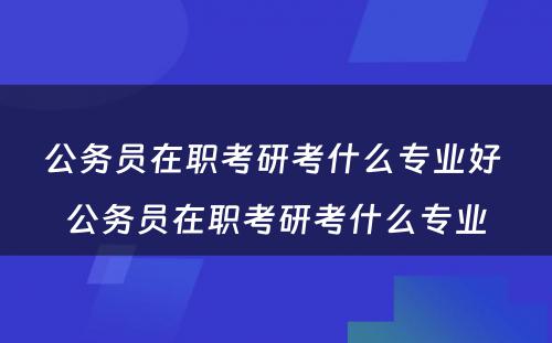 公务员在职考研考什么专业好 公务员在职考研考什么专业