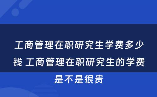 工商管理在职研究生学费多少钱 工商管理在职研究生的学费是不是很贵