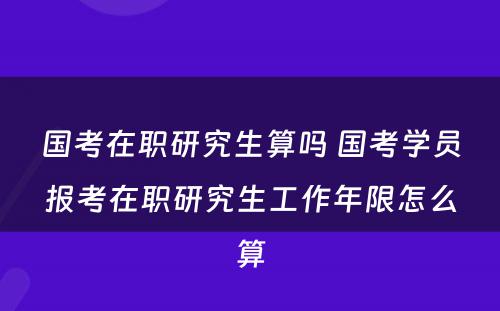 国考在职研究生算吗 国考学员报考在职研究生工作年限怎么算