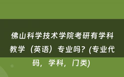 佛山科学技术学院考研有学科教学（英语）专业吗？(专业代码，学科，门类) 