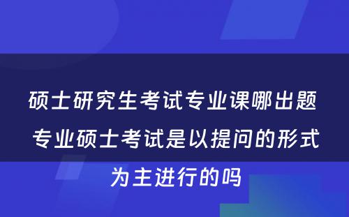 硕士研究生考试专业课哪出题 专业硕士考试是以提问的形式为主进行的吗