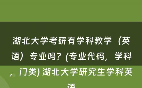 湖北大学考研有学科教学（英语）专业吗？(专业代码，学科，门类) 湖北大学研究生学科英语