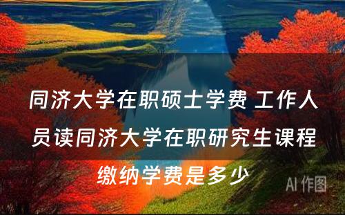 同济大学在职硕士学费 工作人员读同济大学在职研究生课程缴纳学费是多少