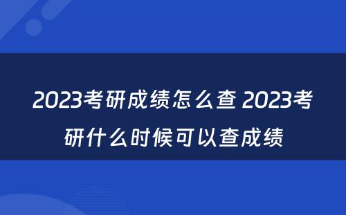 2023考研成绩怎么查 2023考研什么时候可以查成绩