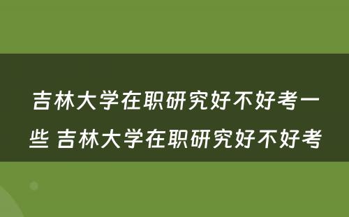 吉林大学在职研究好不好考一些 吉林大学在职研究好不好考