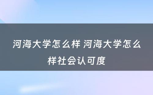 河海大学怎么样 河海大学怎么样社会认可度