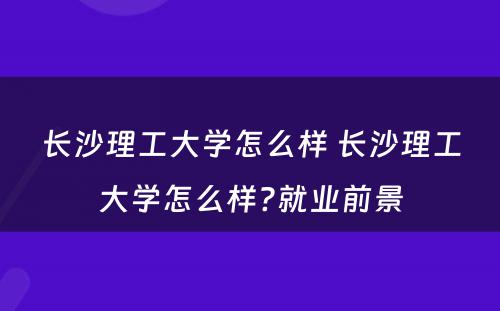 长沙理工大学怎么样 长沙理工大学怎么样?就业前景