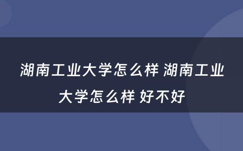 湖南工业大学怎么样 湖南工业大学怎么样 好不好