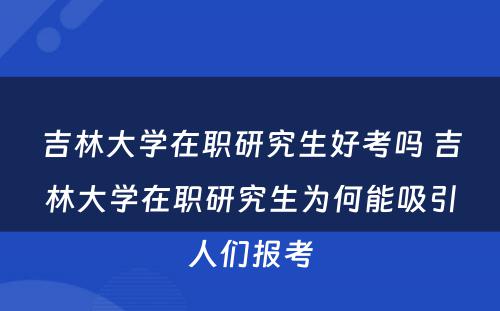 吉林大学在职研究生好考吗 吉林大学在职研究生为何能吸引人们报考