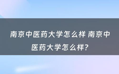 南京中医药大学怎么样 南京中医药大学怎么样?