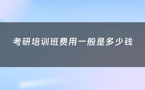 考研培训班费用一般是多少钱