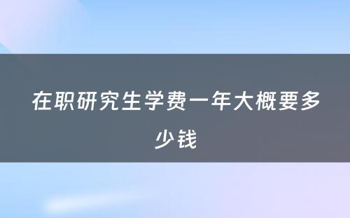 在职研究生学费一年大概要多少钱