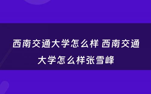 西南交通大学怎么样 西南交通大学怎么样张雪峰