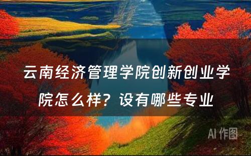 云南经济管理学院创新创业学院怎么样？设有哪些专业