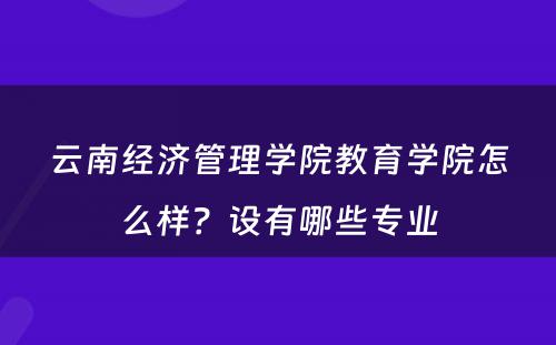 云南经济管理学院教育学院怎么样？设有哪些专业