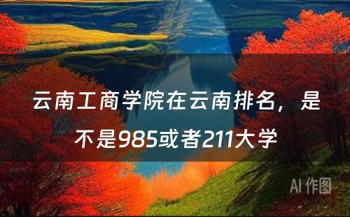 云南工商学院在云南排名，是不是985或者211大学