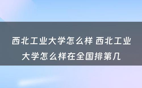 西北工业大学怎么样 西北工业大学怎么样在全国排第几