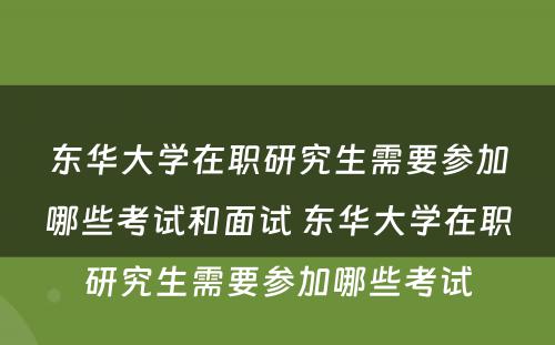 东华大学在职研究生需要参加哪些考试和面试 东华大学在职研究生需要参加哪些考试