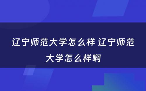 辽宁师范大学怎么样 辽宁师范大学怎么样啊