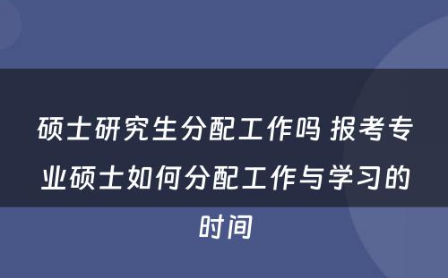 硕士研究生分配工作吗 报考专业硕士如何分配工作与学习的时间