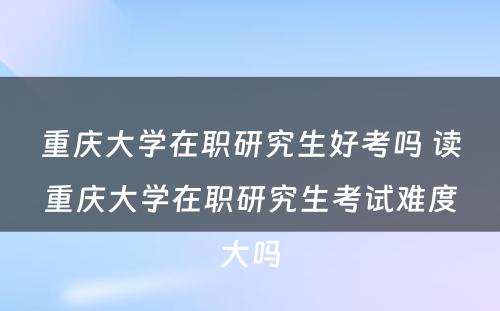 重庆大学在职研究生好考吗 读重庆大学在职研究生考试难度大吗