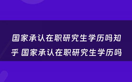 国家承认在职研究生学历吗知乎 国家承认在职研究生学历吗