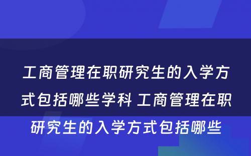 工商管理在职研究生的入学方式包括哪些学科 工商管理在职研究生的入学方式包括哪些