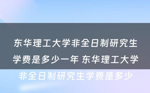 东华理工大学非全日制研究生学费是多少一年 东华理工大学非全日制研究生学费是多少