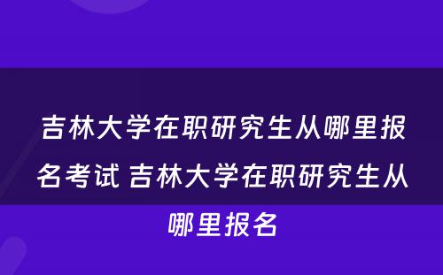 吉林大学在职研究生从哪里报名考试 吉林大学在职研究生从哪里报名