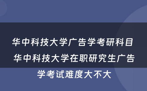 华中科技大学广告学考研科目 华中科技大学在职研究生广告学考试难度大不大