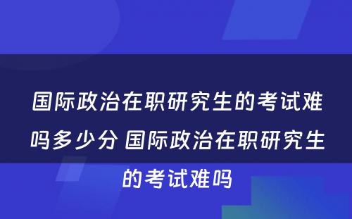 国际政治在职研究生的考试难吗多少分 国际政治在职研究生的考试难吗