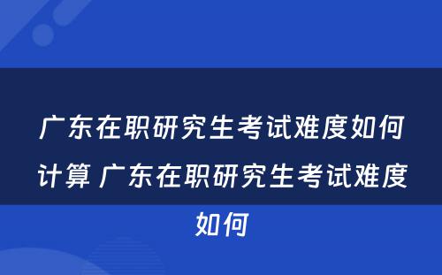 广东在职研究生考试难度如何计算 广东在职研究生考试难度如何