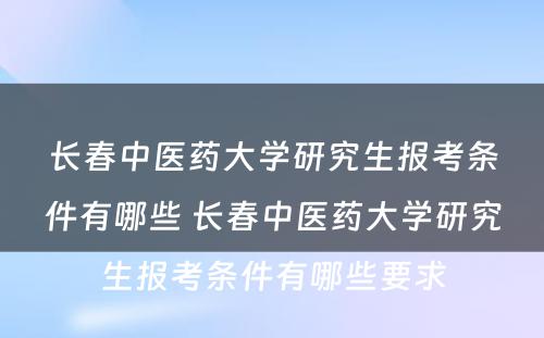 长春中医药大学研究生报考条件有哪些 长春中医药大学研究生报考条件有哪些要求