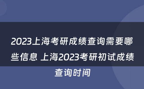 2023上海考研成绩查询需要哪些信息 上海2023考研初试成绩查询时间