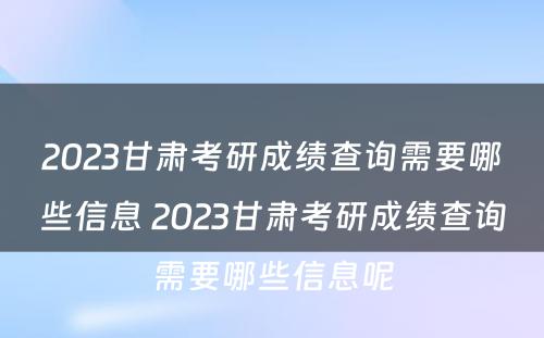 2023甘肃考研成绩查询需要哪些信息 2023甘肃考研成绩查询需要哪些信息呢